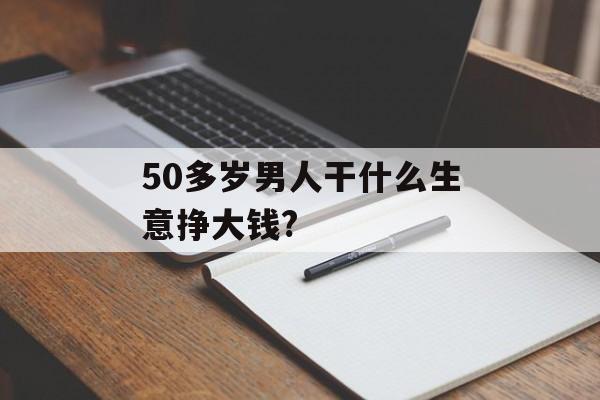 50多岁男人干什么生意挣大钱?