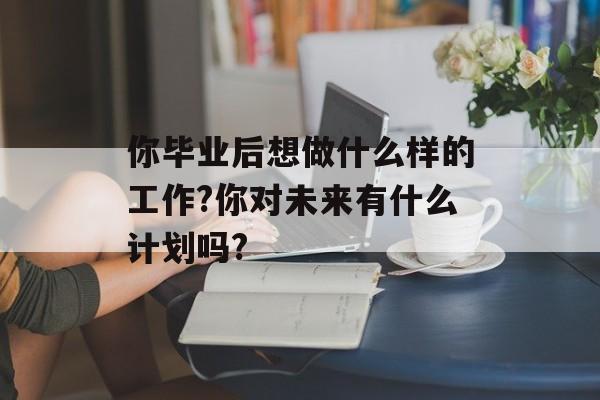 你毕业后想做什么样的工作?你对未来有什么计划吗?