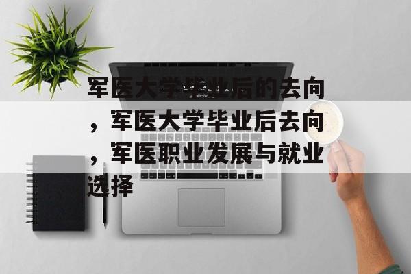 军医大学毕业后的去向，军医大学毕业后去向，军医职业发展与就业选择