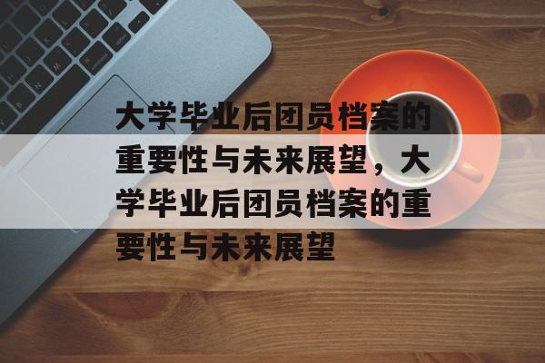 大学毕业后团员档案的重要性与未来展望，大学毕业后团员档案的重要性与未来展望