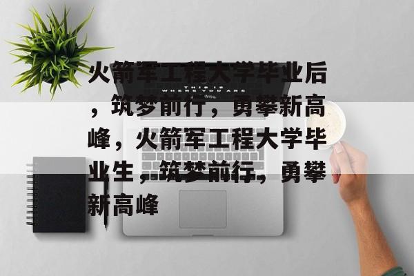 火箭军工程大学毕业后，筑梦前行，勇攀新高峰，火箭军工程大学毕业生，筑梦前行，勇攀新高峰