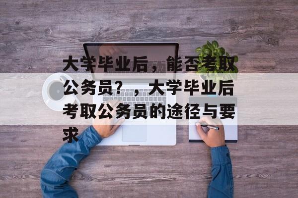 大学毕业后，能否考取公务员？，大学毕业后考取公务员的途径与要求