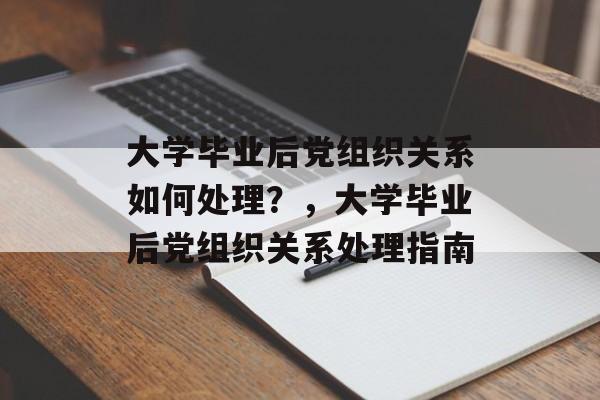 大学毕业后党组织关系如何处理？，大学毕业后党组织关系处理指南