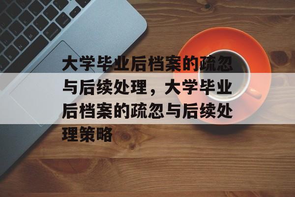 大学毕业后档案的疏忽与后续处理，大学毕业后档案的疏忽与后续处理策略