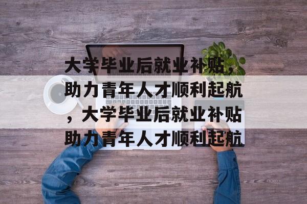 大学毕业后就业补贴，助力青年人才顺利起航，大学毕业后就业补贴助力青年人才顺利起航