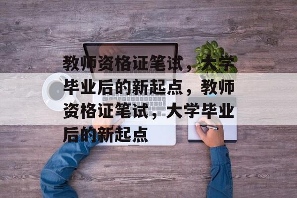 教师资格证笔试，大学毕业后的新起点，教师资格证笔试，大学毕业后的新起点