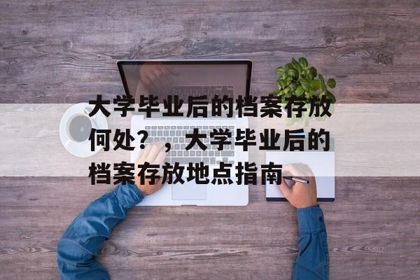 大学毕业后的档案存放何处？，大学毕业后的档案存放地点指南