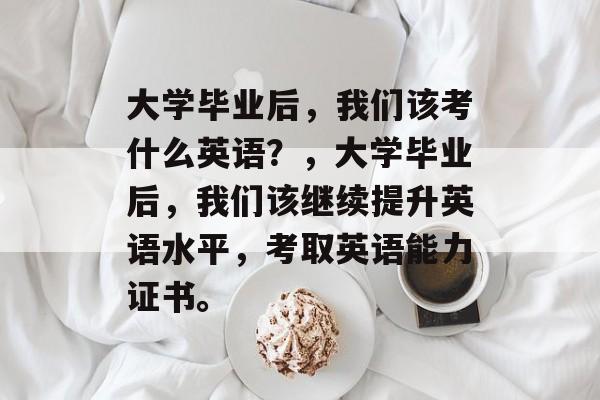 大学毕业后，我们该考什么英语？，大学毕业后，我们该继续提升英语水平，考取英语能力证书。