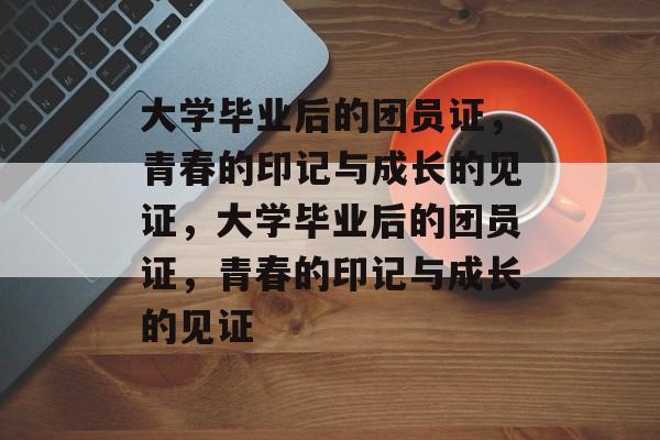 大学毕业后的团员证，青春的印记与成长的见证，大学毕业后的团员证，青春的印记与成长的见证