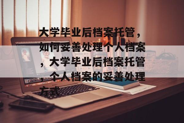 大学毕业后档案托管，如何妥善处理个人档案，大学毕业后档案托管，个人档案的妥善处理方式