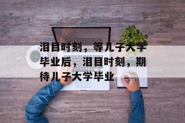 泪目时刻，等儿子大学毕业后，泪目时刻，期待儿子大学毕业