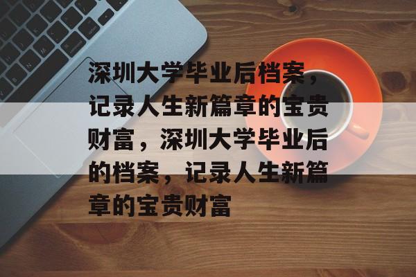 深圳大学毕业后档案，记录人生新篇章的宝贵财富，深圳大学毕业后的档案，记录人生新篇章的宝贵财富