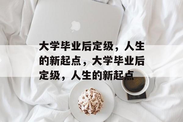 大学毕业后定级，人生的新起点，大学毕业后定级，人生的新起点