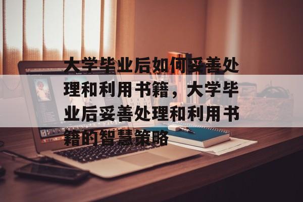 大学毕业后如何妥善处理和利用书籍，大学毕业后妥善处理和利用书籍的智慧策略