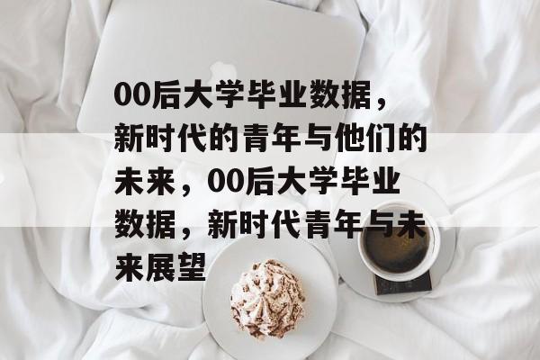 00后大学毕业数据，新时代的青年与他们的未来，00后大学毕业数据，新时代青年与未来展望