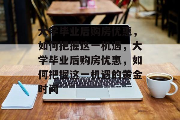 大学毕业后购房优惠，如何把握这一机遇，大学毕业后购房优惠，如何把握这一机遇的黄金时间