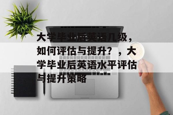 大学毕业后英语几级，如何评估与提升？，大学毕业后英语水平评估与提升策略