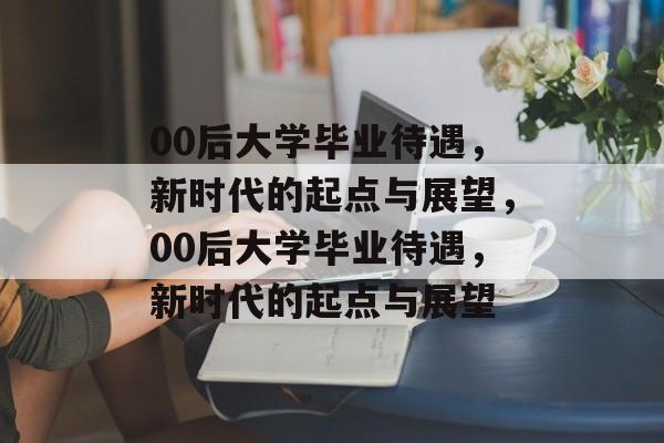 00后大学毕业待遇，新时代的起点与展望，00后大学毕业待遇，新时代的起点与展望