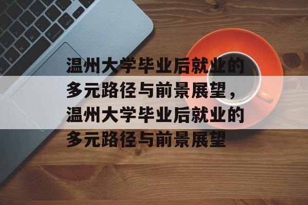 温州大学毕业后就业的多元路径与前景展望，温州大学毕业后就业的多元路径与前景展望