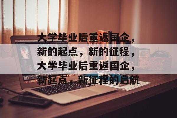 大学毕业后重返国企，新的起点，新的征程，大学毕业后重返国企，新起点，新征程的启航