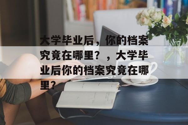 大学毕业后，你的档案究竟在哪里？，大学毕业后你的档案究竟在哪里？