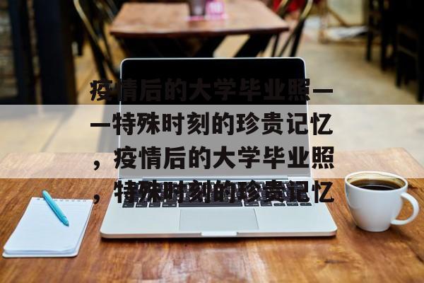 疫情后的大学毕业照——特殊时刻的珍贵记忆，疫情后的大学毕业照，特殊时刻的珍贵记忆