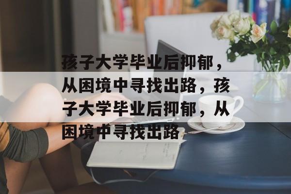 孩子大学毕业后抑郁，从困境中寻找出路，孩子大学毕业后抑郁，从困境中寻找出路