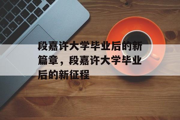 段嘉许大学毕业后的新篇章，段嘉许大学毕业后的新征程