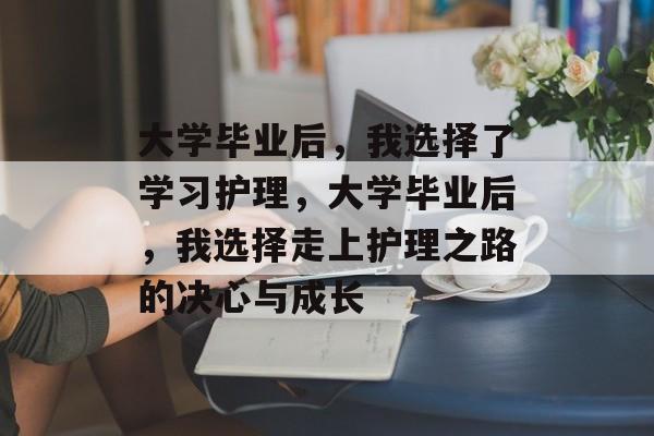 大学毕业后，我选择了学习护理，大学毕业后，我选择走上护理之路的决心与成长