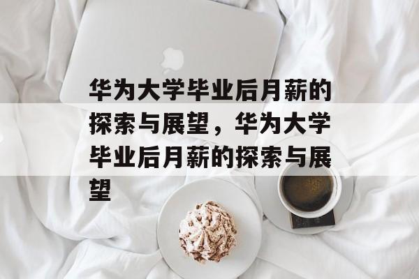 华为大学毕业后月薪的探索与展望，华为大学毕业后月薪的探索与展望