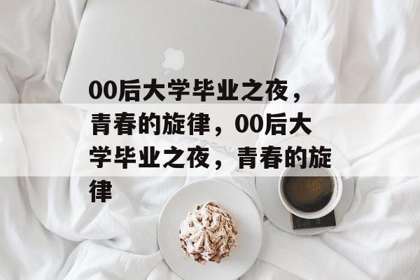 00后大学毕业之夜，青春的旋律，00后大学毕业之夜，青春的旋律