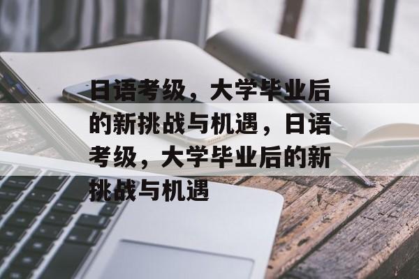 日语考级，大学毕业后的新挑战与机遇，日语考级，大学毕业后的新挑战与机遇