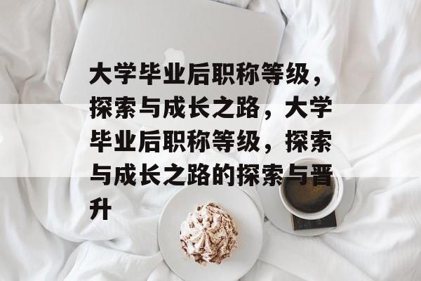 大学毕业后职称等级，探索与成长之路，大学毕业后职称等级，探索与成长之路的探索与晋升