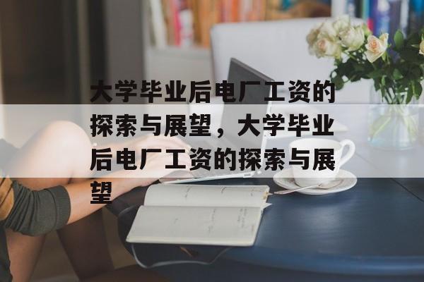 大学毕业后电厂工资的探索与展望，大学毕业后电厂工资的探索与展望