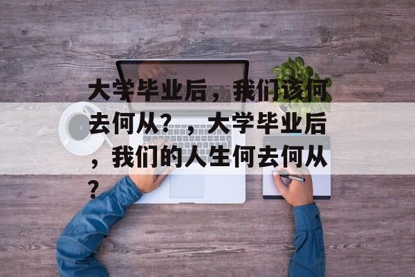 大学毕业后，我们该何去何从？，大学毕业后，我们的人生何去何从？