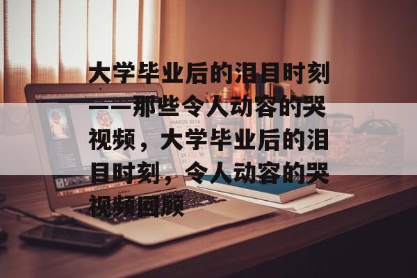 大学毕业后的泪目时刻——那些令人动容的哭视频，大学毕业后的泪目时刻，令人动容的哭视频回顾