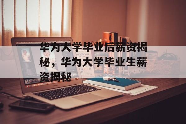 华为大学毕业后薪资揭秘，华为大学毕业生薪资揭秘