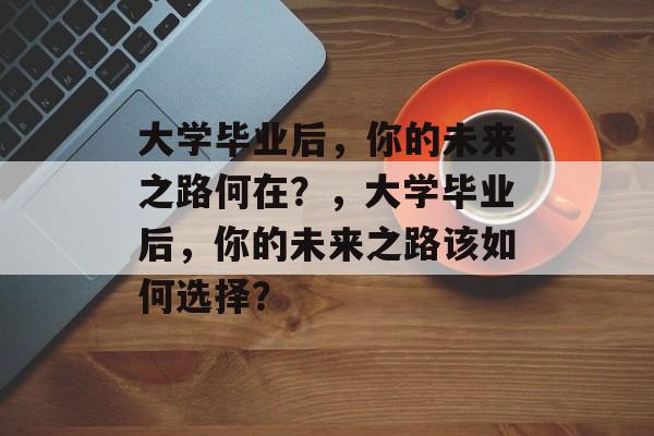 大学毕业后，你的未来之路何在？，大学毕业后，你的未来之路该如何选择？