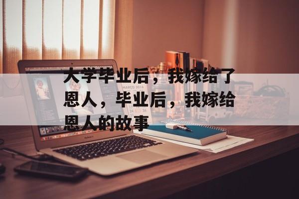 大学毕业后，我嫁给了恩人，毕业后，我嫁给恩人的故事