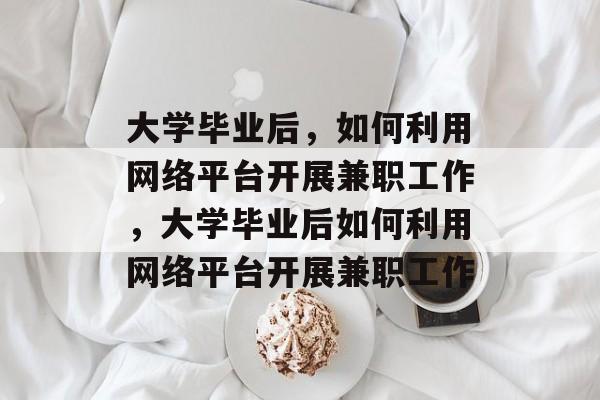 大学毕业后，如何利用网络平台开展兼职工作，大学毕业后如何利用网络平台开展兼职工作