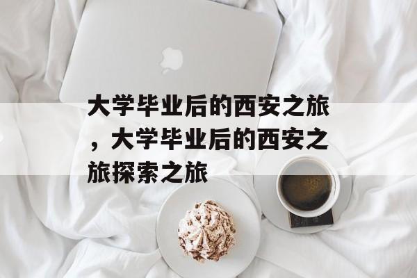 大学毕业后的西安之旅，大学毕业后的西安之旅探索之旅