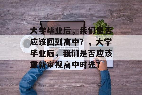 大学毕业后，我们是否应该回到高中？，大学毕业后，我们是否应该重新审视高中时光？