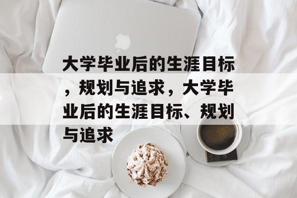 大学毕业后的生涯目标，规划与追求，大学毕业后的生涯目标、规划与追求