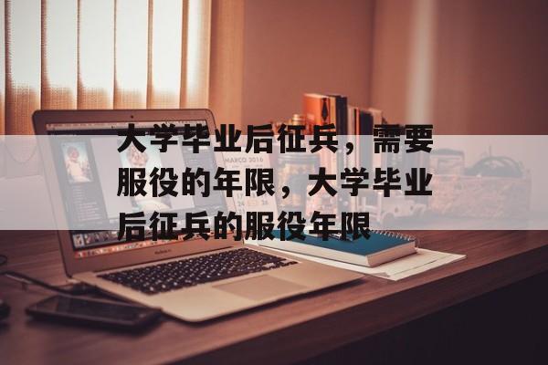 大学毕业后征兵，需要服役的年限，大学毕业后征兵的服役年限