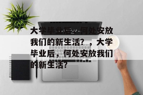 大学毕业后，何处安放我们的新生活？，大学毕业后，何处安放我们的新生活？