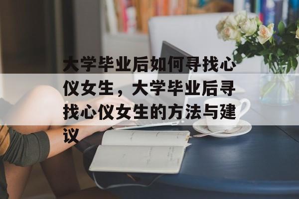 大学毕业后如何寻找心仪女生，大学毕业后寻找心仪女生的方法与建议