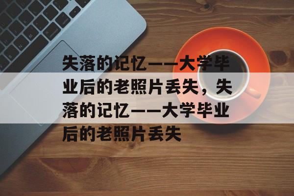 失落的记忆——大学毕业后的老照片丢失，失落的记忆——大学毕业后的老照片丢失