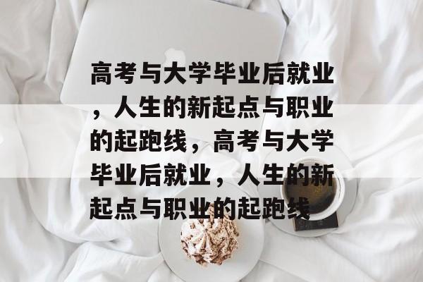 高考与大学毕业后就业，人生的新起点与职业的起跑线，高考与大学毕业后就业，人生的新起点与职业的起跑线