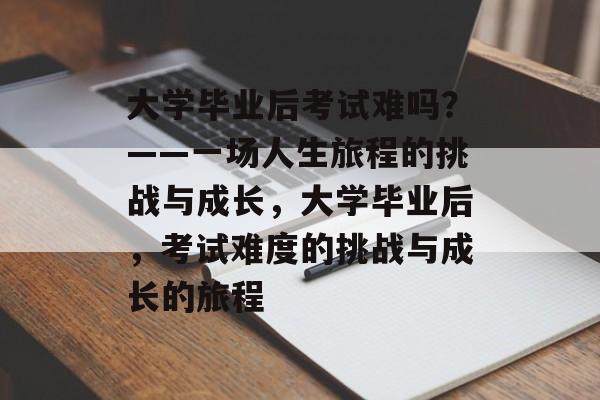 大学毕业后考试难吗？——一场人生旅程的挑战与成长，大学毕业后，考试难度的挑战与成长的旅程