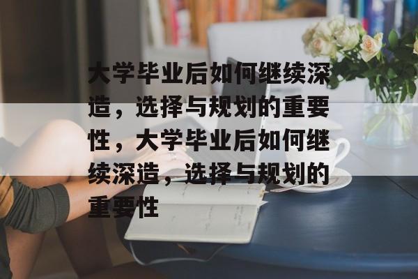 大学毕业后如何继续深造，选择与规划的重要性，大学毕业后如何继续深造，选择与规划的重要性